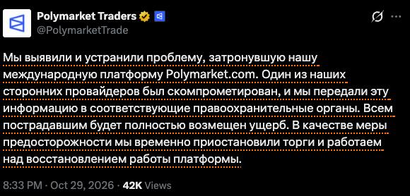 Polymarket Traders @PolymarketTrade Мы выявили и устранили проблему, затронувшую нашу международную платформу Polymarket com. Один из наших сторонних провайдеров был скомпрометирован, и мы передали эту нформацию в соответствующие правоохранительные органы. Всем пострадавшим будет полностью возмещен ущерб. В качестве меры предосторожности мы временно приостановили торги и работаем над восстановлением работы платформы. 8:33 PM &bull; Oct 29, 2026 &bull; 42K Views